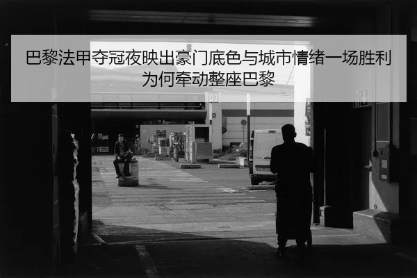 巴黎法甲夺冠夜映出豪门底色与城市情绪一场胜利为何牵动整座巴黎