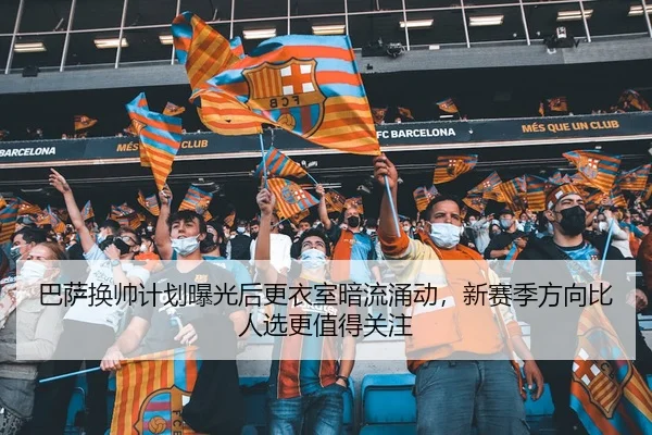 巴萨换帅计划曝光后更衣室暗流涌动，新赛季方向比人选更值得关注