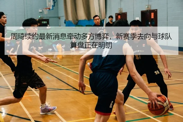 周琦续约最新消息牵动多方博弈，新赛季去向与球队算盘正在明朗