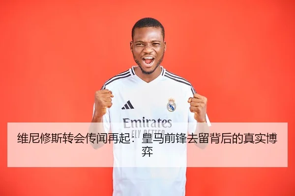 维尼修斯转会传闻再起：皇马前锋去留背后的真实博弈